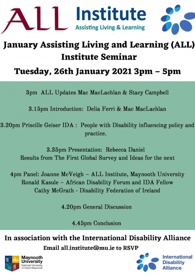 November Assisting Living and Learning (ALL) Insitute Seminar Tuesday, 26th of January from 3pm – 5pm 3pm ALL Updates Stacy & Mac 3.15pm Presentation Intro: Delia & Mac, Priscille Geiser IDA : People with Disability influencing policy and practice. – Confirmed – Query on topic: Mac to respond. 3.30pm Presentation: Rebecca Daniel Results from The First Global Survey and Ideas for the next one 4pm Discussants: Joanne McVeigh,– ALL Institute, Maynooth University Ronald Kasule– African Disability