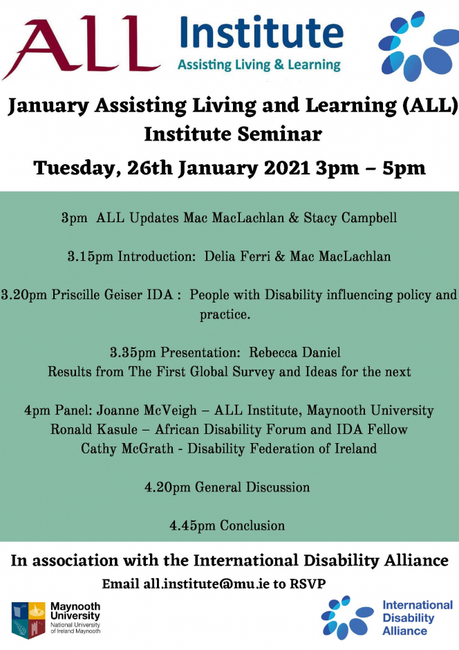 November Assisting Living and Learning (ALL) Insitute Seminar Tuesday, 26th of January from 3pm – 5pm   3pm  ALL Updates Stacy & Mac  3.15pm Presentation Intro:  Delia & Mac, Priscille Geiser IDA :  People with Disability influencing  policy and practice.  – Confirmed – Query on topic: Mac to respond.   3.30pm Presentation:  Rebecca Daniel   Results from The First Global Survey and Ideas for the next one  4pm Discussants:  Joanne McVeigh,– ALL Institute, Maynooth University Ronald Kasule– African Disability