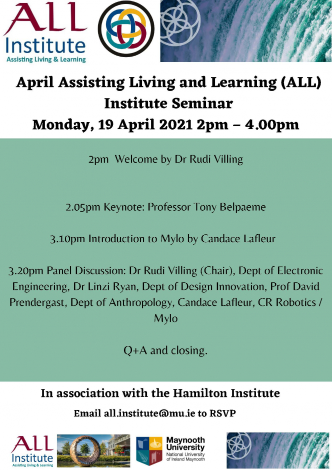 2pm Welcome by Dr Rudi Villing 2.05pm Keynote: Professor Tony Belpaeme 3.10pm Introduction to Mylo by Candace Lafleur 3.20pm Panel Discussion: Dr Rudi Villing (Chair), Dept of Electronic Engineering, Dr Linzi Ryan, Dept of Design Innovation, Prof David Prendergast, Dept of Anthropology, Candace Lafleur, CR Robotics / Mylo Q+A and closing.