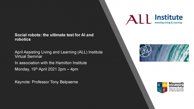 Social robots: the ultimate test for AI and robotics April Assisting Living and Learning (ALL) Institute Virtual Seminar In association with the Hamilton Institute Monday, 19thApril 2021 2pm –4pm Keynote: Professor Tony Belpaeme