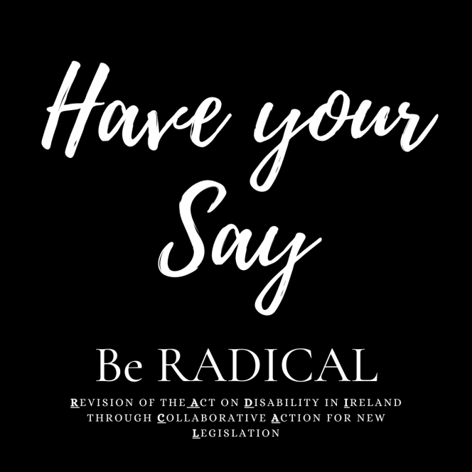 Black Background. White font large letters ‘Have your Say’ underneath subheading ‘Be RADICAL’ underneath text reads ‘Revision of the Act on Disability in Ireland through Collaborative Action for new Legislation’, the R, A, D, I, C, A, and L are bolded and underlined.