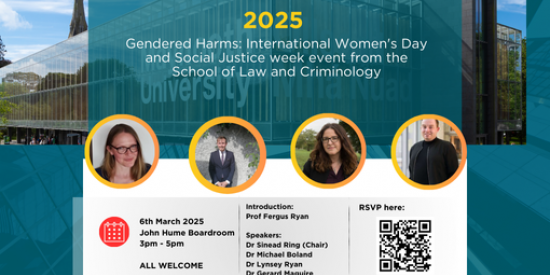 Gendered Harms: International Women's Day and Social Justice week event from the School of Law and Criminology Thursday, 6th March 3-5pm Location: John Hume Boardroom. Introduction: Prof Fergus Ryan  Speakers: Dr Sinead Ring (Chair) Dr Michael Boland Dr Lynsey Ryan Dr Gerard Maguire